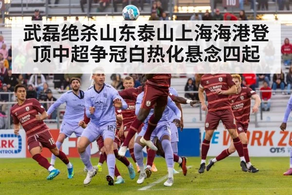 武磊绝杀山东泰山上海海港登顶中超争冠白热化悬念四起
